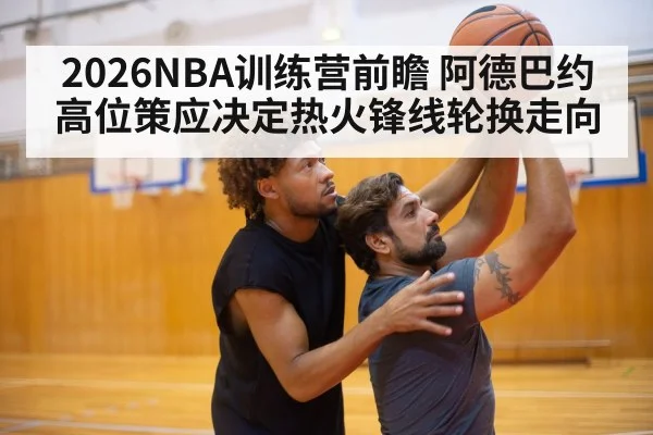 2026NBA训练营前瞻 阿德巴约高位策应决定热火锋线轮换走向