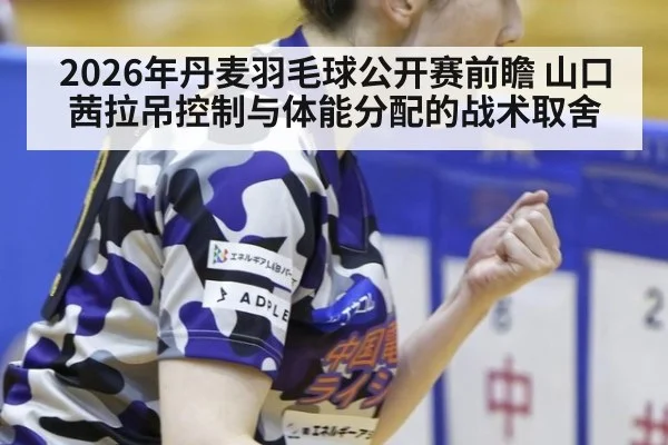 2026年丹麦羽毛球公开赛前瞻 山口茜拉吊控制与体能分配的战术取舍