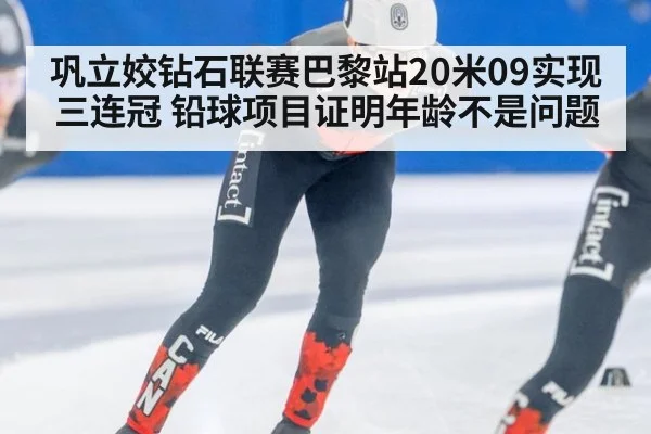 巩立姣钻石联赛巴黎站20米09实现三连冠 铅球项目证明年龄不是问题
